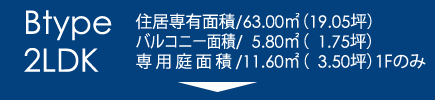 Btype2LDK｜住居専有面積/63.00㎡（19.05坪）バルコニー面積/　5.80㎡（1.75坪）専用庭面積/11.60㎡（3.50坪）1Fのみ